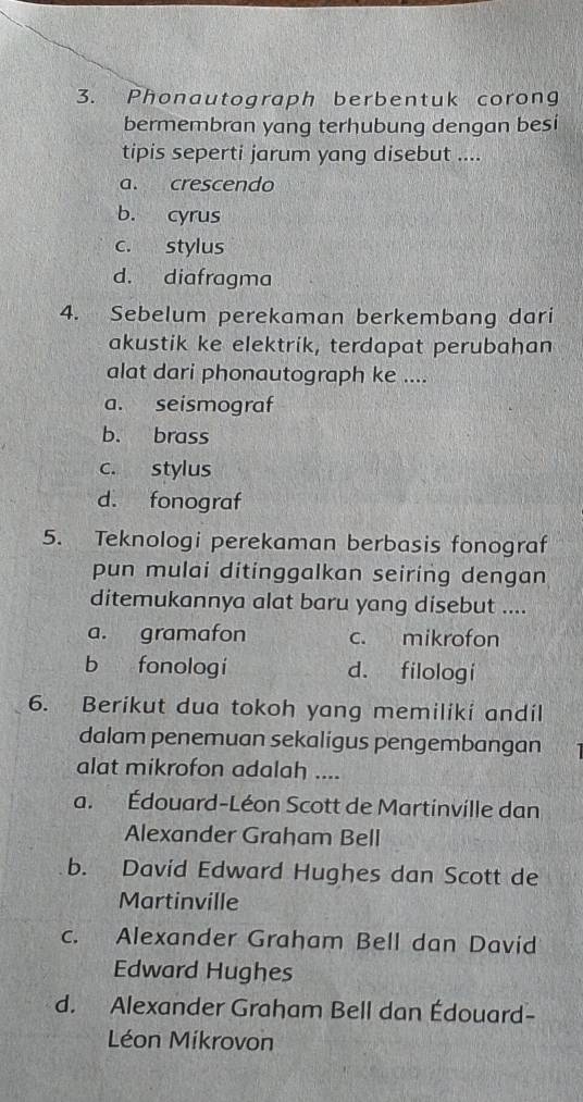 Phonautograph berbentuk corong
bermembran yang terhubung dengan besi
tipis seperti jarum yang disebut ....
a. crescendo
b. cyrus
c. stylus
d. diafragma
4. Sebelum perekaman berkembang dari
akustik ke elektrik, terdapat perubahan
alat dari phonautograph ke ....
a. seismograf
b. brass
c. stylus
d. fonograf
5. Teknologi perekaman berbasis fonograf
pun mulai ditinggalkan seiring dengan
ditemukannya alat baru yang disebut ....
a. gramafon c. mikrofon
b fonologí d. filologi
6. Berikut dua tokoh yang memiliki andil
dalam penemuan sekaligus pengembangan
alat mikrofon adalah ....
a. Édouard-Léon Scott de Martinville dan
Alexander Graham Bell
b. David Edward Hughes dan Scott de
Martinville
c. Alexander Graham Bell dan David
Edward Hughes
d. Alexander Graham Bell dan Édouard-
Léon Míkrovon