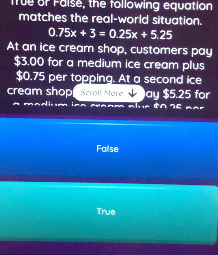 True or False, the following equation
matches the real-world situation.
0.75x+3=0.25x+5.25
At an ice cream shop, customers pay
$3.00 for a medium ice cream plus
$0.75 per topping. At a second ice
cream shop Scroll More ay $5.25 for
False
True