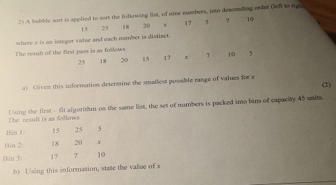 A bubble sort is applied to sort the following list, of nine numbers, into descending order (left to righ
15 25 18 20 x 17 5 7 10
where x is an integer value and each number is distinct. 
The result of the first pass is as follows
25 18 20 15 17 x 7 10 5
a) Given this information determine the smallest possible range of values for x
(2) 
Using the first - fit algorithm on the same list, the set of numbers is packed into bins of capacity 45 units. 
The result is as follows 
Bin 1 : 15 25 5
Bin 2 : 18 20 x
Bin 3 : 17 7 10
b) Using this information, state the value of x