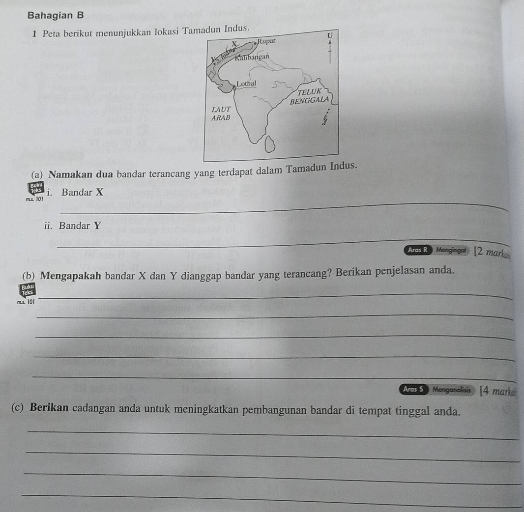 Bahagian B 
1 Peta berikut menunjukkan lokasi Ta 
(a) Namakan dua bandar terancang yang terdapat dalam Tamadun Indus. 
i. Bandar X
m.s. 101 _ 
ii. Bandar Y
_ 
Aros R Mengingal [2 marka 
(b) Mengapakah bandar X dan Y dianggap bandar yang terancang? Berikan penjelasan anda. 
m.s. 101
_ 
_ 
_ 
_ 
_ 
Acr9 Menganalisis [4 mark 
(c) Berikan cadangan anda untuk meningkatkan pembangunan bandar di tempat tinggal anda. 
_ 
_ 
_ 
_