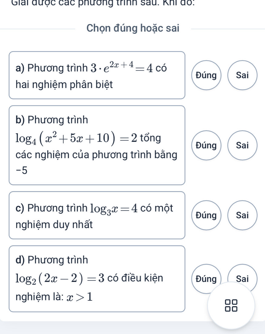 Giải được các phưởng trình sau. Khi đồ:
Chọn đúng hoặc sai
a) Phương trình 3· e^(2x+4)=4co
Đúng Sai
hai nghiệm phân biệt
b) Phương trình
log _4(x^2+5x+10)=2 tổng
Đúng Sai
các nghiệm của phương trình bằng
-5
c) Phương trình log _3x=4 có một Đúng Sai
nghiệm duy nhất
d) Phương trình
log _2(2x-2)=3 có điều kiện Đúng Sai
nghiệm là: x>1