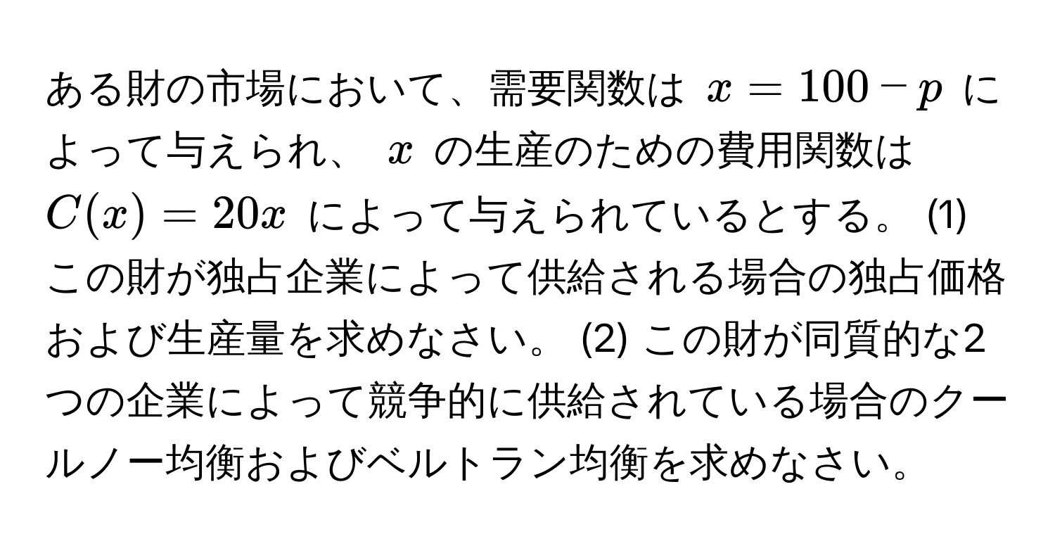 ある財の市場において、需要関数は $x = 100 - p$ によって与えられ、 $x$ の生産のための費用関数は $C(x) = 20x$ によって与えられているとする。 (1) この財が独占企業によって供給される場合の独占価格および生産量を求めなさい。 (2) この財が同質的な2つの企業によって競争的に供給されている場合のクールノー均衡およびベルトラン均衡を求めなさい。