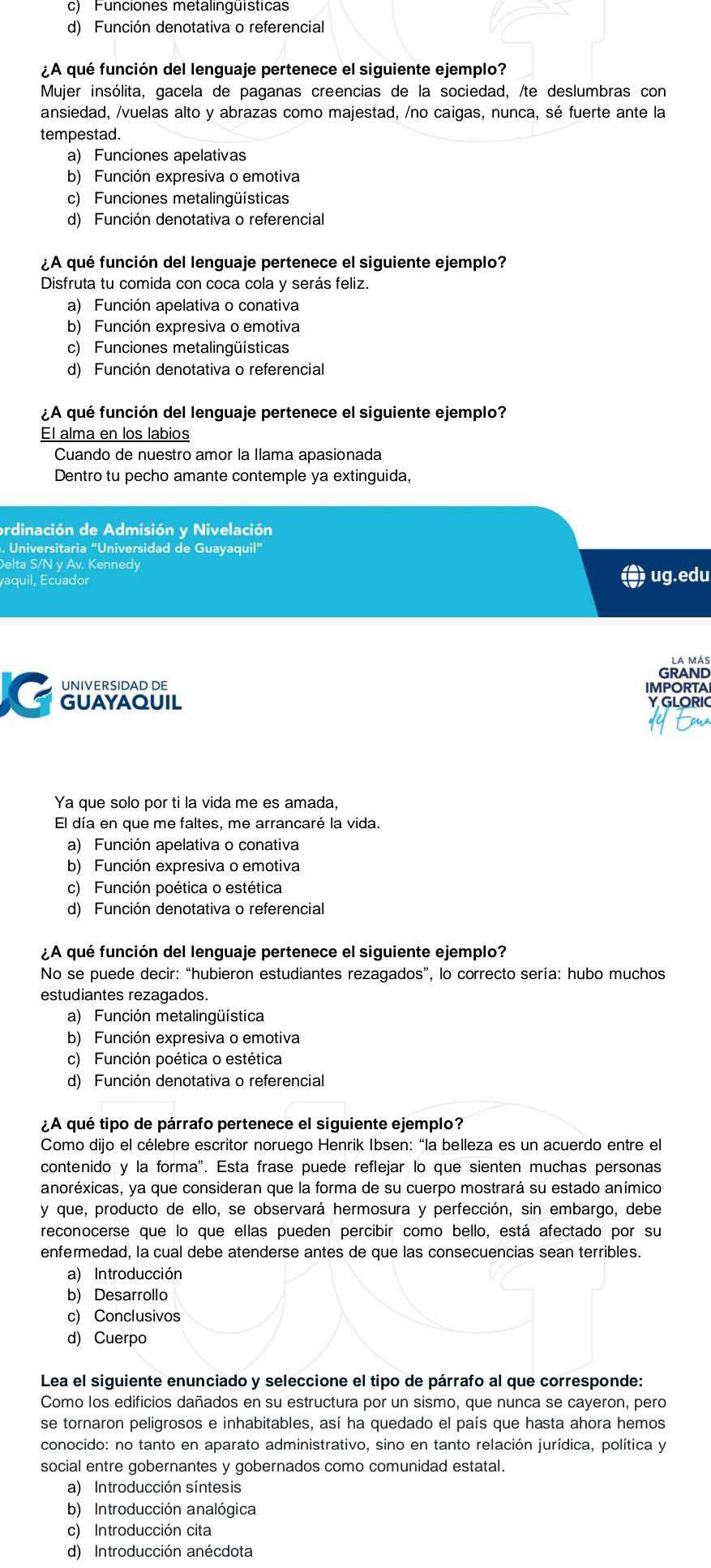 c) Funciones metalinguísticas
d) Función denotativa o referencial
¿A qué función del lenguaje pertenece el siguiente ejemplo?
Mujer insólita, gacela de paganas creencias de la sociedad, /te deslumbras con
ansiedad, /vuelas alto y abrazas como majestad, /no caigas, nunca, sé fuerte ante la
tempestad.
a) Funciones apelativas
b) Función expresiva o emotiva
c) Funciones metalingüísticas
d) Función denotativa o referencial
¿A qué función del lenguaje pertenece el siguiente ejemplo?
Disfruta tu comida con coca cola y serás feliz.
a) Función apelativa o conativa
b) Función expresiva o emotiva
c) Funciones metalingüísticas
d) Función denotativa o referencial
¿A qué función del lenguaje pertenece el siguiente ejemplo?
El alma en los labios
Cuando de nuestro amor la Ilama apasionada
Dentro tu pecho amante contemple ya extinguida,
ordinación de Admisión y Nivelación
Universitaria “Universidad de Guayaquil”
Delta S/N y Av. Kennedy
yaquil, Ecuador
ug.edu
la más
UNIVERSIDAD DE GRAND
IMPORTA
G GUAYAQUIL
YGLORIC
Ya que solo por ti la vida me es amada,
El día en que me faltes, me arrancaré la vida.
a) Función apelativa o conativa
b) Función expresiva o emotiva
c) Función poética o estética
d) Función denotativa o referencial
¿A qué función del lenguaje pertenece el siguiente ejemplo?
No se puede decir: “hubieron estudiantes rezagados”, lo correcto sería: hubo muchos
estudiantes rezagados.
a) Función metalingüística
b) Función expresiva o emotiva
c) Función poética o estética
d) Función denotativa o referencial
¿A qué tipo de párrafo pertenece el siguiente ejemplo?
Como dijo el célebre escritor noruego Henrik Ibsen: “la belleza es un acuerdo entre el
contenido y la forma". Esta frase puede reflejar lo que sienten muchas personas
anoréxicas, ya que consideran que la forma de su cuerpo mostrará su estado anímico
y que, producto de ello, se observará hermosura y perfección, sin embargo, debe
reconocerse que lo que ellas pueden percibir como bello, está afectado por su
enfermedad, la cual debe atenderse antes de que las consecuencias sean terribles.
a) Introducción
b) Desarrollo
c) Conclusivos
d) Cuerpo
Lea el siguiente enunciado y seleccione el tipo de párrafo al que corresponde:
Como los edificios dañados en su estructura por un sismo, que nunca se cayeron, pero
se tornaron peligrosos e inhabitables, así ha quedado el país que hasta ahora hemos
conocido: no tanto en aparato administrativo, sino en tanto relación jurídica, política y
social entre gobernantes y gobernados como comunidad estatal.
a) Introducción síntesis
b) Introducción analógica
c) Introducción cita
d) Introducción anécdota