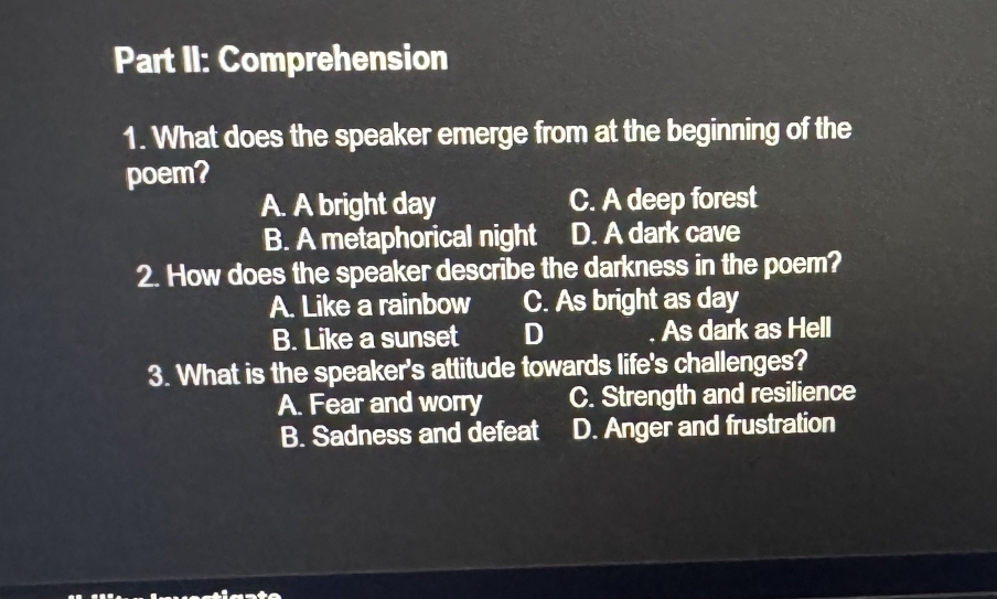 Part II: Comprehension
1. What does the speaker emerge from at the beginning of the
poem?
A. A bright day C. A deep forest
B. A metaphorical night D. A dark cave
2. How does the speaker describe the darkness in the poem?
A. Like a rainbow C. As bright as day
B. Like a sunset D As dark as Hell
3. What is the speaker's attitude towards life's challenges?
A. Fear and worry C. Strength and resilience
B. Sadness and defeat D. Anger and frustration