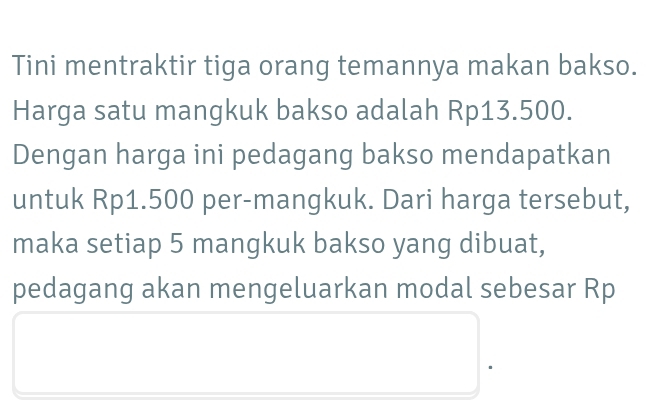 Tini mentraktir tiga orang temannya makan bakso. 
Harga satu mangkuk bakso adalah Rp13.500. 
Dengan harga ini pedagang bakso mendapatkan 
untuk Rp1.500 per-mangkuk. Dari harga tersebut, 
maka setiap 5 mangkuk bakso yang dibuat, 
pedagang akan mengeluarkan modal sebesar Rp