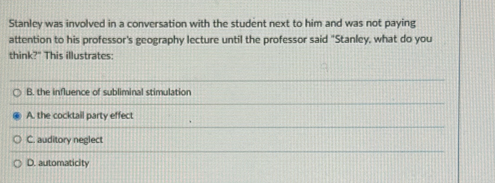 Stanley was involved in a conversation with the student next to him and was not paying
attention to his professor's geography lecture until the professor said "Stanley, what do you
think?" This illustrates:
B. the influence of subliminal stimulation
A. the cocktail party effect
C. auditory neglect
D. automaticity