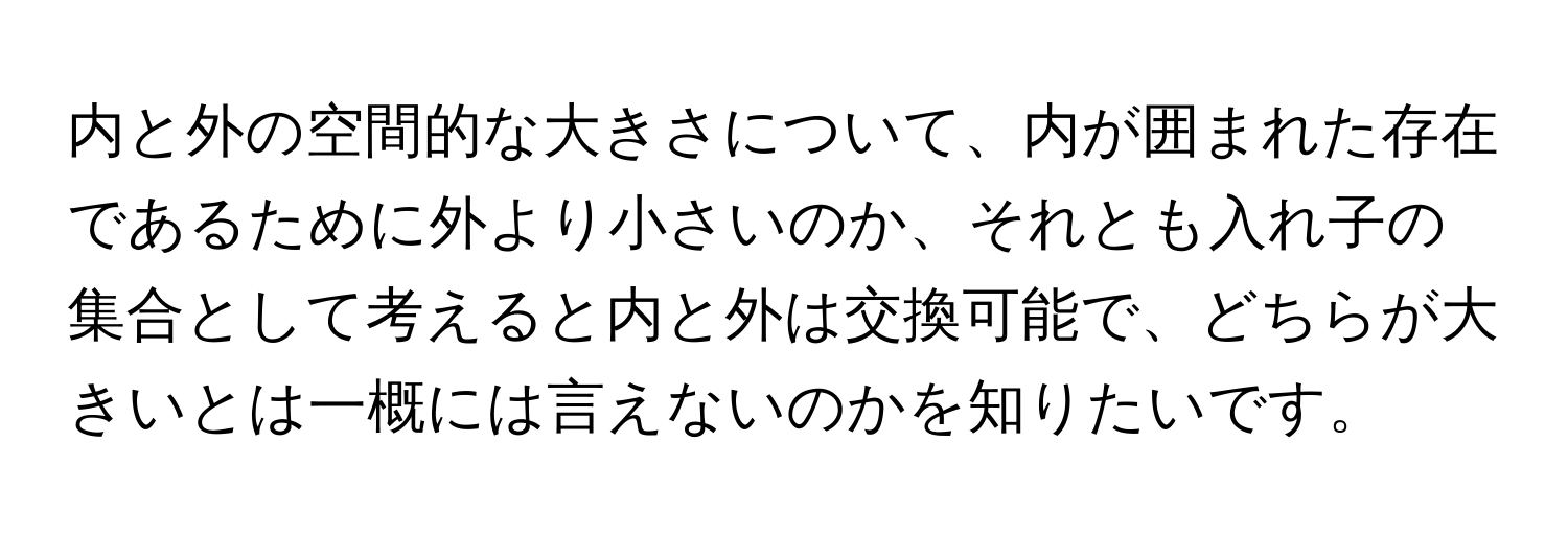 内と外の空間的な大きさについて、内が囲まれた存在であるために外より小さいのか、それとも入れ子の集合として考えると内と外は交換可能で、どちらが大きいとは一概には言えないのかを知りたいです。