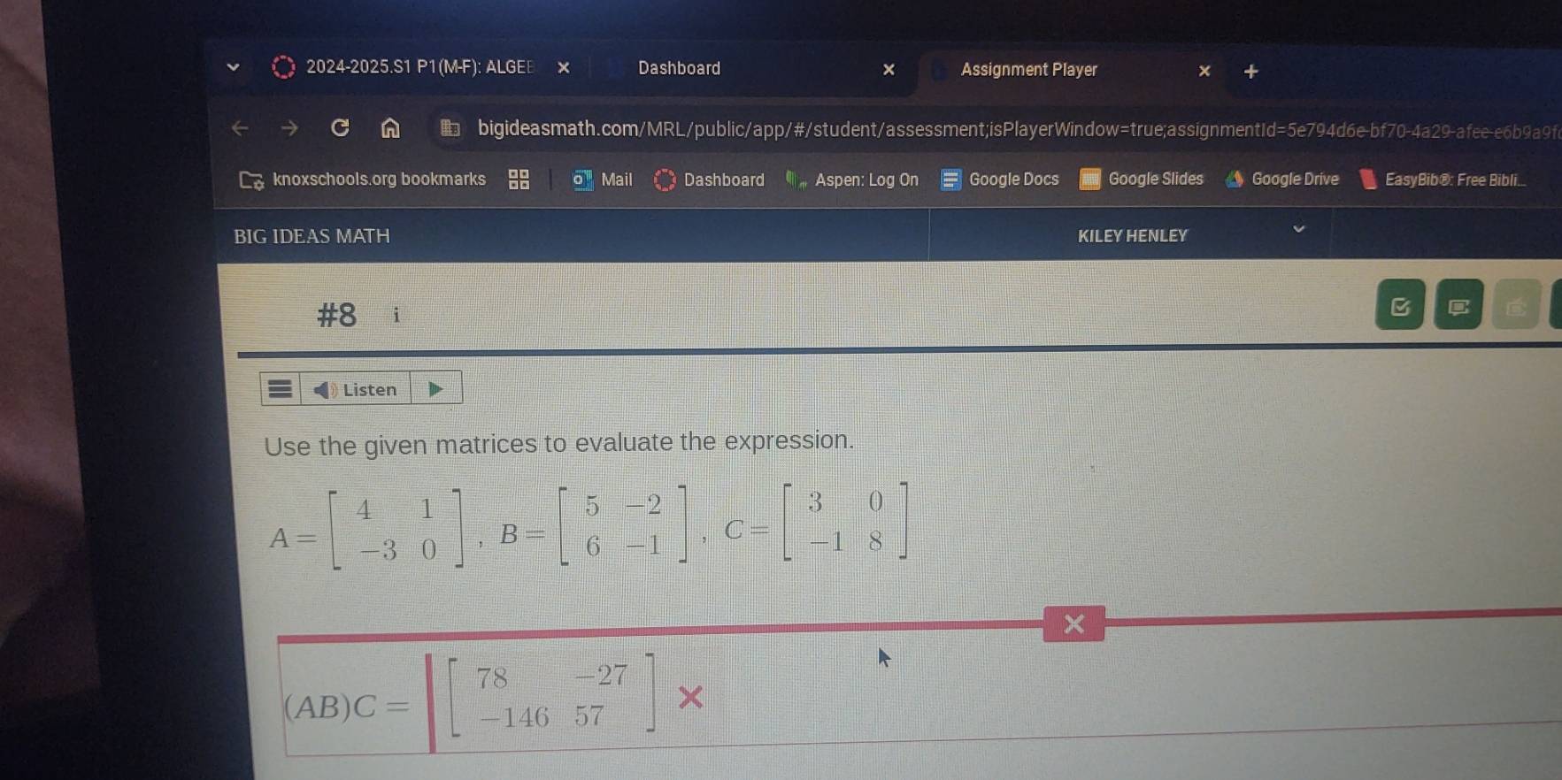 2024-2025.S1 P1(M-F): ALGEE Dashboard Assignment Player
bigideasmath.com/MRL/public/app/#/student/assessment;isPlayerWindow=true;assignmentId=5e794d6e-bf70-4a29-afee-e6b9a9fc
knoxschools.org bookmarks a Mail Dashboard Aspen: Log On Google Docs Google Slides Google Drive EasyBib®: Free Bibli.
BIG IDEAS MATH KILEY HENLEY
#8 i
B
Listen
Use the given matrices to evaluate the expression.
A=beginbmatrix 4&1 -3&0endbmatrix , B=beginbmatrix 5&-2 6&-1endbmatrix , C=beginbmatrix 3&0 -1&8endbmatrix
x
(AB)C=beginbmatrix 78&-27 -146&57endbmatrix *