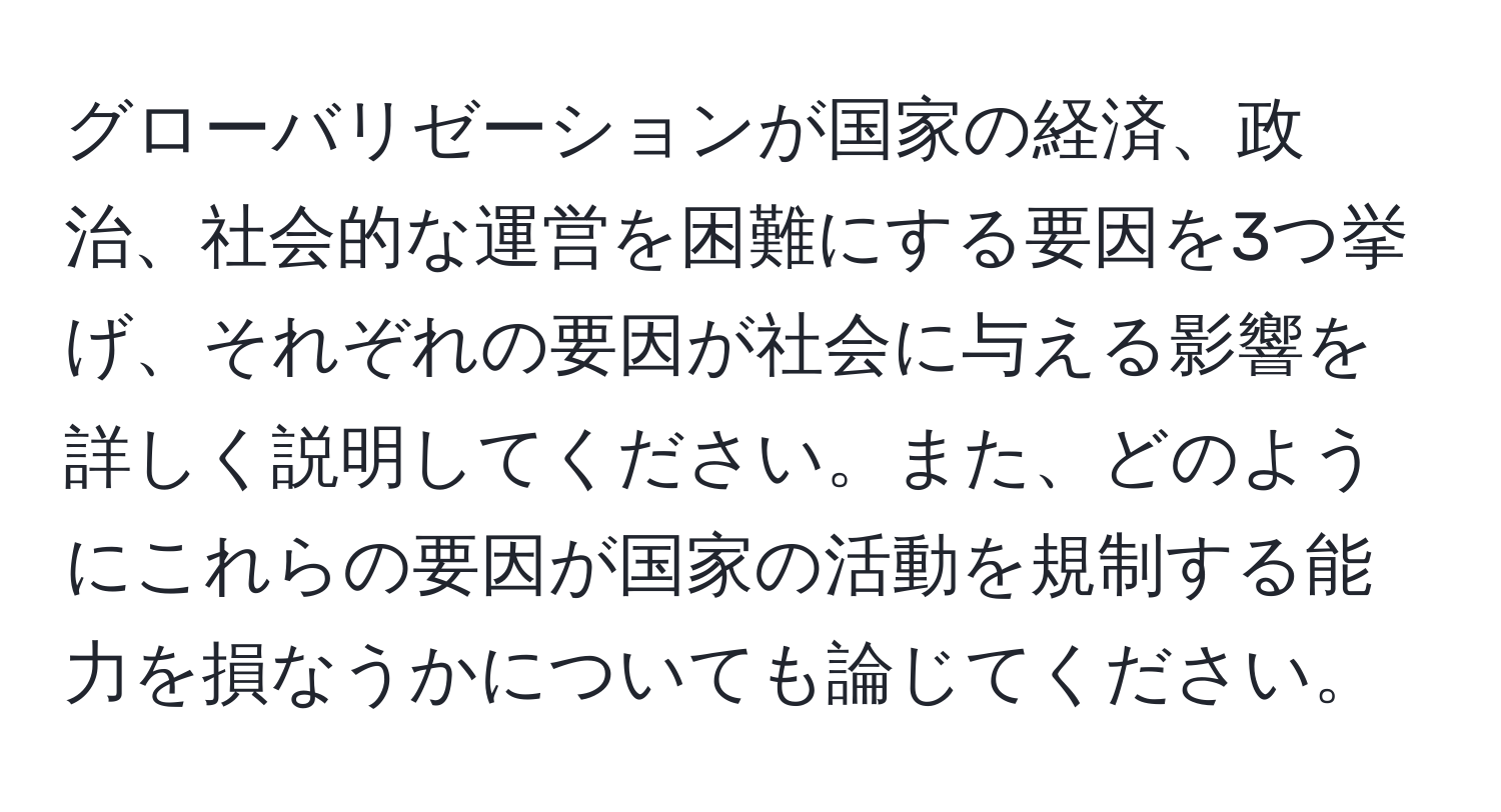 グローバリゼーションが国家の経済、政治、社会的な運営を困難にする要因を3つ挙げ、それぞれの要因が社会に与える影響を詳しく説明してください。また、どのようにこれらの要因が国家の活動を規制する能力を損なうかについても論じてください。