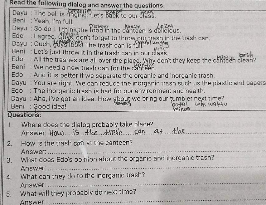 Read the following dialog and answer the questions. 
Dayu : The bell is ringing. Let's back to our class. 
Beni : Yeah, I'm full. 
C 
Dayu So do I. I think the food in the canteen is delicious. 
Edo : I agree. Guys, don't forget to throw our trash in the trash can. 
Dayu : Ouch, guys look! The trash can is full. 
Beni: Let's just throw it in the trash can in our class. 
Edo : All the trashes are all over the place. Why don't they keep the canteen clean? 
Beni : We need a new trash can for the canteen. 
Edo : And it is better if we separate the organic and inorganic trash. 
Dayu : You are right. We can reduce the inorganic trash such us the plastic and papers 
Edo : The inorganic trash is bad for our environment and health. 
Dayu : Aha, I've got an idea. How about we bring our tumb|er next time? 
_ 
Beni : Good idea! 
Questions: 
1. Where does the dialog probably take place? 
Answer:_ 
2. How is the trash can at the canteen? 
Answer: 
_ 
3. What does Edo's opinion about the organic and inorganic trash? 
Answer: 
_ 
_ 
4. What can they do to the inorganic trash? 
Answer: 
5. What will they probably do next time? 
Answer: 
_