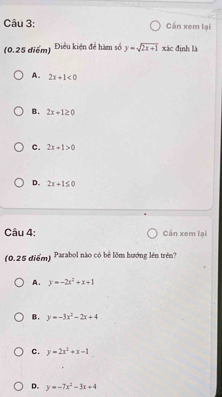 Cần xem lại
(0.25 điểm) Điều kiện đề hàm số y=sqrt(2x+1) xác định là
A. 2x+1<0</tex>
B. 2x+1≥ 0
C. 2x+1>0
D. 2x+1≤ 0
Câu 4: Cần xem lại
(0.25 điểm) Parabol nào có bề lõm hướng lên trên?
A. y=-2x^2+x+1
B. y=-3x^2-2x+4
C. y=2x^2+x-1
D. y=-7x^2-3x+4