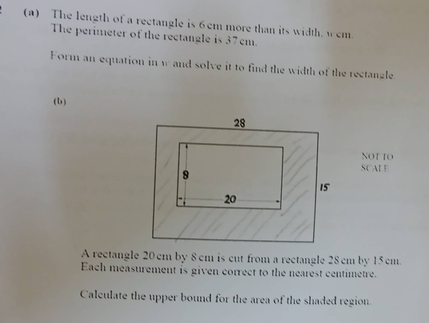 The length of a rectangle is 6cm more than its width, wem. 
The perimeter of the rectangle is 37 cm. 
Form an equation in w and solve it to find the width of the rectangle. 
(b) 
NOT TO 
SCALE 
A rectangle 20cm by 8 cm is cut from a rectangle 28 cm by 15 cm. 
Each measurement is given correct to the nearest centimetre. 
Calculate the upper bound for the area of the shaded region.