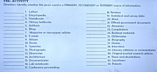 Pre.Activity 
Direction: identify whether the given word is a PRIMARY, SECONDARY or TERTIARY source of information. 
_1 Letters _18. Reviews 
_2. Encyclopedia _19. Statistical and survey data 
_9. Handbookn _20. Munk 
_ 
_4. History textbookn 21. Official government documents 
_ 
_5. Artilact 2. Almanao 
_6. Blogs _23. Compilation 
_ 
_7. Magazine or newspoper articles 24. Archival materiah 
_8. E-maih _25. Dictionaries 
_9. Atioes _26. Biography 
_ 
_10. Bookn 27. Diaries 
_t1. Speeches _28. Interviews 
_ 
_12. Photographs 29. Literary criticisms or commentaries 
_ 
_13. Directories 30. Original journal research articles 
_ 
_ 
M. Architecture 31. Thesis and dissertations 
_15. Documentaries _32. Gazetteen 
_16. Lab notebooks _33. Patents 
_ 
17. Conference proceedings