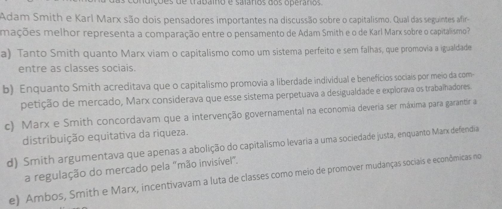 dições de trabaio e salários dos operários.
Adam Smith e Karl Marx são dois pensadores importantes na discussão sobre o capitalismo. Qual das seguintes afir-
mações melhor representa a comparação entre o pensamento de Adam Smith e o de Karl Marx sobre o capitalismo?
a) Tanto Smith quanto Marx viam o capitalismo como um sistema perfeito e sem falhas, que promovia a igualdade
entre as classes sociais.
b) Enquanto Smith acreditava que o capitalismo promovia a liberdade individual e benefícios sociais por meio da com-
petição de mercado, Marx considerava que esse sistema perpetuava a desigualdade e explorava os trabalhadores.
c) Marx e Smith concordavam que a intervenção governamental na economia deveria ser máxima para garantir a
distribuição equitativa da riqueza.
d) Smith argumentava que apenas a abolição do capitalismo levaria a uma sociedade justa, enquanto Marx defendia
a regulação do mercado pela “mão invisível”.
e) Ambos, Smith e Marx, incentivavam a luta de classes como meio de promover mudanças sociais e econômicas no