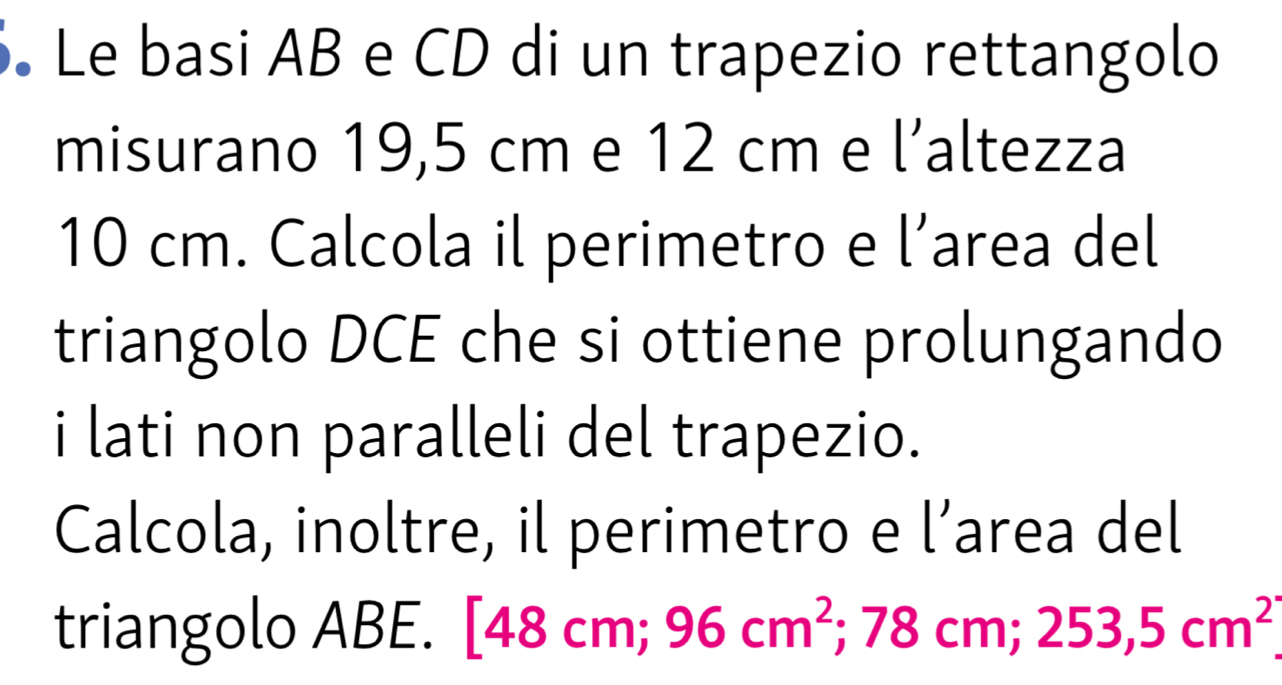 Le basi AB e CD di un trapezio rettangolo 
misurano 19,5 cm e 12 cm e l’altezza
10 cm. Calcola il perimetro e l’area del 
triangolo DCE che si ottiene prolungando 
i lati non paralleli del trapezio. 
Calcola, inoltre, il perimetro e l’area del 
triangolo ABE. [4 8cm; 96cm^2 ;78 CI n; 253,5cm^2