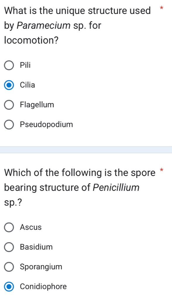 What is the unique structure used *
by Paramecium sp. for
locomotion?
Pili
Cilia
Flagellum
Pseudopodium
Which of the following is the spore *
bearing structure of Penicillium
sp.?
Ascus
Basidium
Sporangium
Conidiophore