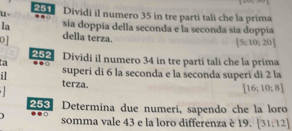 251 Dividi il numero 35 in tre parti tali che la prima 
u- 
la sia doppia della seconda e la seconda sia doppía 
0] 
della terza.
[5;10;20]
252 Dividi il numero 34 in tre parti tali che la prima 
ta 
il 
superi di 6 la seconda e la seconda superi di 2 la 
terza.

[16;10;8]
253 Determina due numeri, sapendo che la loro 
) 
somma vale 43 e la loro differenza è 19. [31;12]