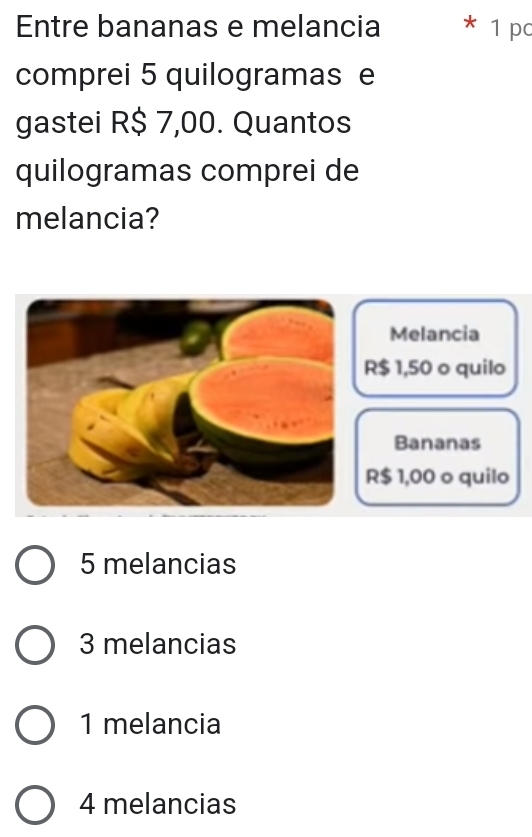 Entre bananas e melancia * 1 p
comprei 5 quilogramas e
gastei R$ 7,00. Quantos
quilogramas comprei de
melancia?
Melancia
R$ 1,50 o quilo
Bananas
R$ 1,00 o quilo
5 melancias
3 melancias
1 melancia
4 melancias