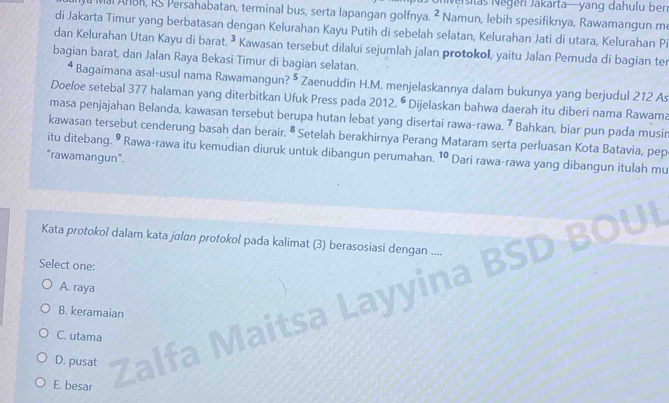 Neisitas Negen Jakarta—yang dahulu ben
Mal AnBR, RS Persahabatan, terminal bus, serta lapangan golfnya. 2 Namun, lebih spesifiknya, Rawamangun m
di Jakarta Timur yang berbatasan dengan Kelurahan Kayu Putih di sebelah selatan, Kelurahan Jati di utara, Kelurahan Pi
dan Kelurahan Utan Kayu di barat. ³ Kawasan tersebut dilalui sejumlah jalan protokol, yaitu Jalan Pemuda di bagian ter
bagian barat, dan Jalan Raya Bekasi Timur di bagian selatan.
Bagaimana asal-usul nama Rawamangun? 5 Zaenuddin H.M. menjelaskannya dalam bukunya yang berjudul 212 A
Doeloe setebal 377 halaman yang diterbitkan Ufuk Press pada 2012.^6 Dijelaskan bahwa daerah itu diberi nama Rawama
masa penjajahan Belanda, kawasan tersebut berupa hutan lebat yang disertai rawa-rawa. 7 Bahkan, biar pun pada musin
kawasan tersebut cenderung basah dan berair. 8 * Setelah berakhirnya Perang Mataram serta perluasan Kota Batavia, pep
itu ditebang. ⁹ Rawa-rawa itu kemudian diuruk untuk dibangun perumahan.
"rawamangun". 10 Dari rawa-rawa yang dibangun itulah mu
Kata protokol dalam kata jalan protokol pada kalimat (3) berasosiasi dengan
Select one:
A. raya
B. keramaian

C. utama
D. pusat
E. besar