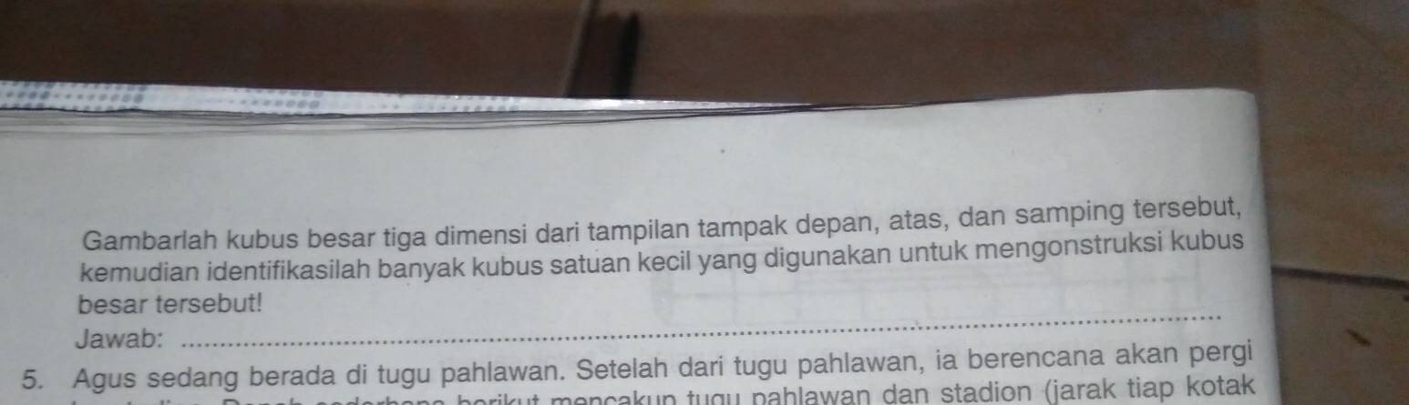 Gambarlah kubus besar tiga dimensi dari tampilan tampak depan, atas, dan samping tersebut, 
kemudian identifikasilah banyak kubus satuan kecil yang digunakan untuk mengonstruksi kubus 
besar tersebut! 
Jawab: 
_ 
5. Agus sedang berada di tugu pahlawan. Setelah dari tugu pahlawan, ia berencana akan pergi 
rikut mençakun tugu pahlawan dan stadion (jarak tiap kotak