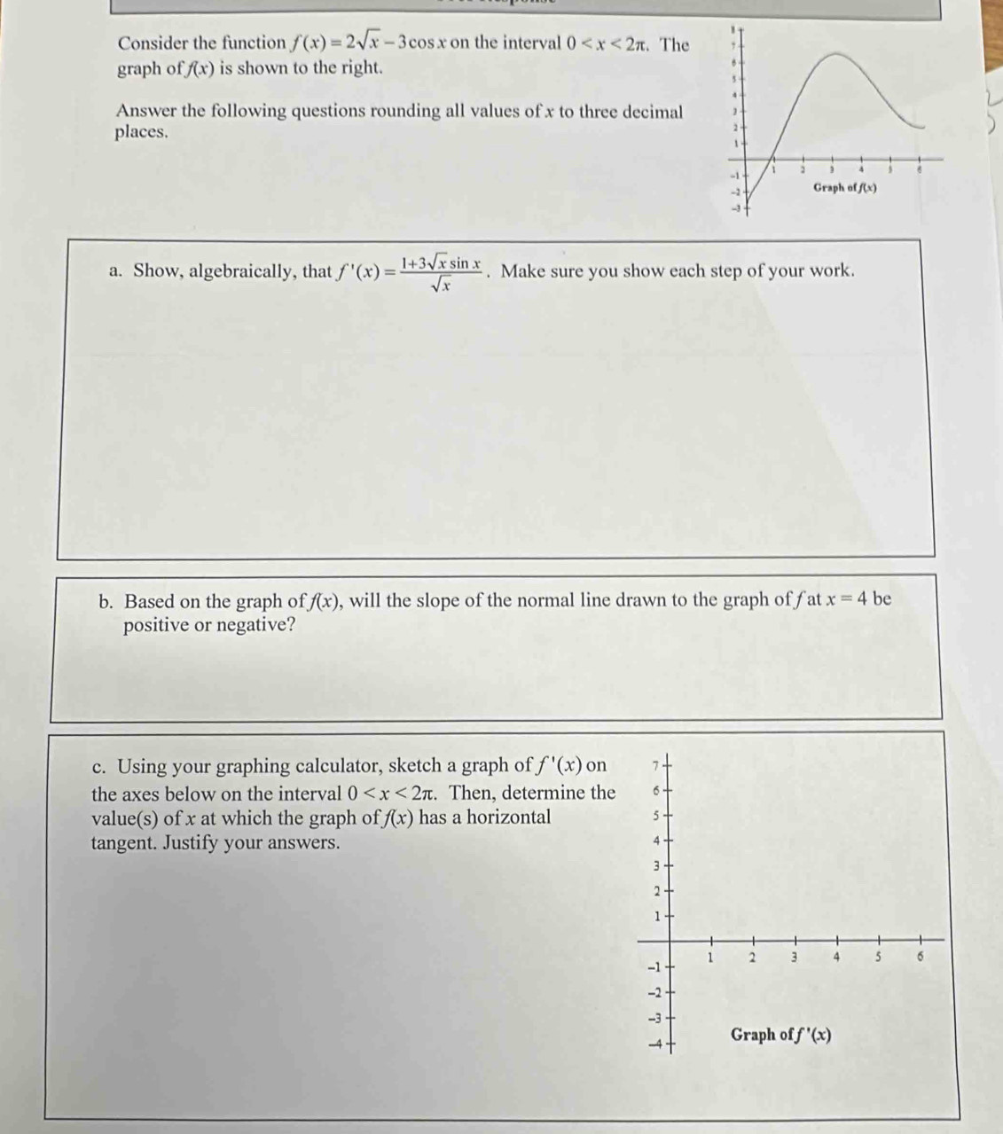 Consider the function f(x)=2sqrt(x)-3cos x on the interval 0 t. The 
graph of f(x) is shown to the right.
Answer the following questions rounding all values of x to three decimal
places.
a. Show, algebraically, that f'(x)= (1+3sqrt(x)sin x)/sqrt(x) . Make sure you show each step of your work.
b. Based on the graph of f(x) , will the slope of the normal line drawn to the graph of fat x=4 be
positive or negative?
c. Using your graphing calculator, sketch a graph of f'(x) on
the axes below on the interval 0 :. Then, determine the
value(s) of x at which the graph of f(x) has a horizontal 
tangent. Justify your answers.