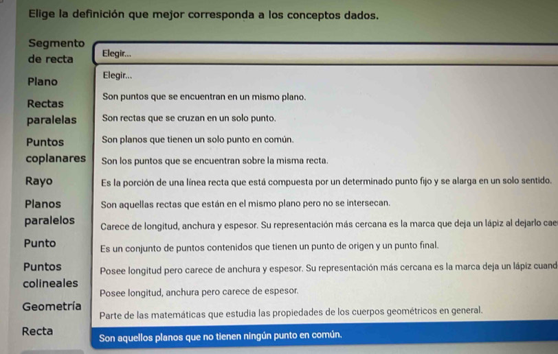 Elige la definición que mejor corresponda a los conceptos dados. 
Segmento 
de recta Elegir... 
Plano Elegir... 
Rectas Son puntos que se encuentran en un mismo plano. 
paralelas Son rectas que se cruzan en un solo punto. 
Puntos Son planos que tienen un solo punto en común. 
coplanares Son los puntos que se encuentran sobre la misma recta. 
Rayo Es la porción de una línea recta que está compuesta por un determinado punto fijo y se alarga en un solo sentido. 
Planos Son aquellas rectas que están en el mismo plano pero no se intersecan. 
paralelos Carece de longitud, anchura y espesor. Su representación más cercana es la marca que deja un lápiz al dejarlo cae 
Punto Es un conjunto de puntos contenidos que tienen un punto de origen y un punto final. 
Puntos Posee longitud pero carece de anchura y espesor. Su representación más cercana es la marca deja un lápiz cuand 
colineales 
Posee longitud, anchura pero carece de espesor. 
Geometría 
Parte de las matemáticas que estudia las propiedades de los cuerpos geométricos en general. 
Recta Son aquellos planos que no tienen ningún punto en común.