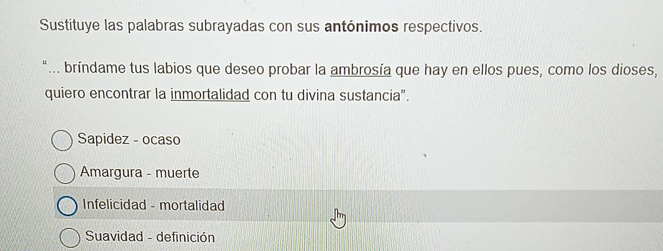 Sustituye las palabras subrayadas con sus antónimos respectivos.
“... bríndame tus labios que deseo probar la ambrosía que hay en ellos pues, como los dioses,
quiero encontrar la inmortalidad con tu divina sustancia”.
Sapidez - ocaso
Amargura - muerte
Infelicidad - mortalidad
Suavidad - definición