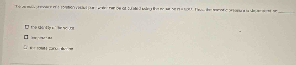 The osmotic pressure of a solution versus pure water can be calculated using the equation π =MRT Thus, the osmotic pressure is dependent on_
the identity of the solute
temperature
the solute concentration