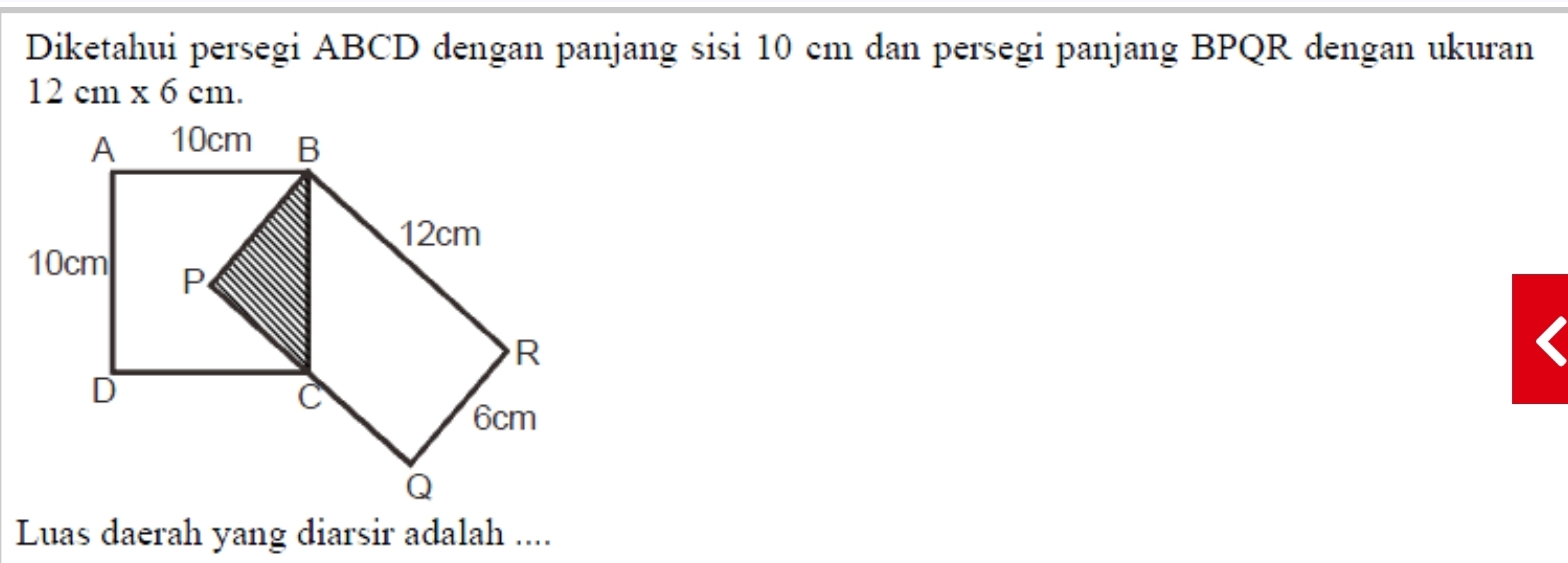 Diketahui persegi ABCD dengan panjang sisi 10 cm dan persegi panjang BPQR dengan ukuran
12cm* 6cm. 
Luas daerah yang diarsir adalah ....