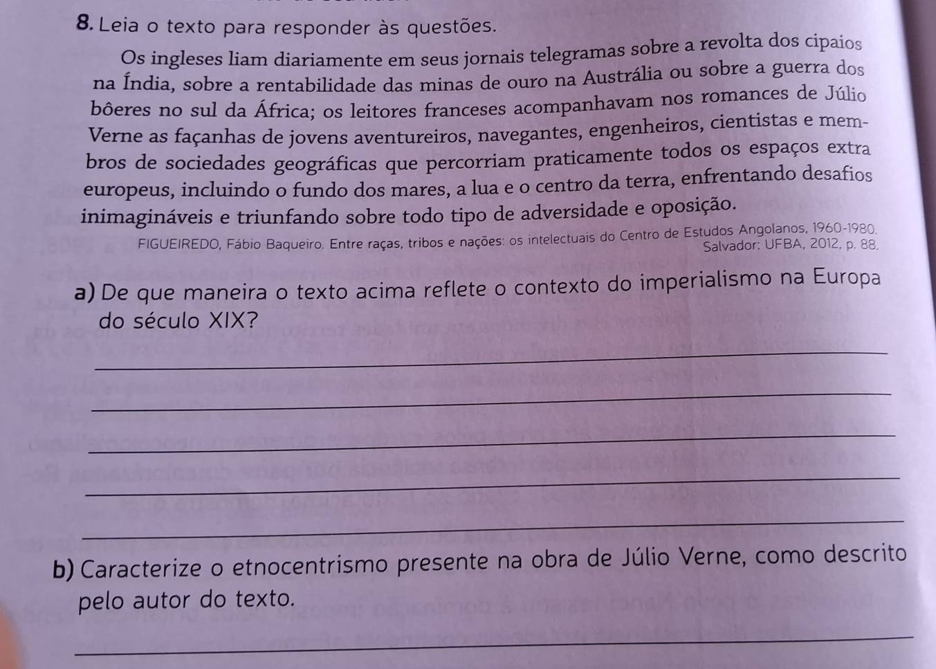 Leia o texto para responder às questões. 
Os ingleses liam diariamente em seus jornais telegramas sobre a revolta dos cipaios 
na Índia, sobre a rentabilidade das minas de ouro na Austrália ou sobre a guerra dos 
bôeres no sul da África; os leitores franceses acompanhavam nos romances de Júlio 
Verne as façanhas de jovens aventureiros, navegantes, engenheiros, cientistas e mem- 
bros de sociedades geográficas que percorriam praticamente todos os espaços extra 
europeus, incluindo o fundo dos mares, a lua e o centro da terra, enfrentando desafios 
inimagináveis e triunfando sobre todo tipo de adversidade e oposição. 
FIGUEIREDO, Fábio Baqueiro. Entre raças, tribos e nações: os intelectuais do Centro de Estudos Angolanos, 1960-1980. 
Salvador: UFBA, 2012, p. 88. 
a) De que maneira o texto acima reflete o contexto do imperialismo na Europa 
do século XIX? 
_ 
_ 
_ 
_ 
_ 
b) Caracterize o etnocentrismo presente na obra de Júlio Verne, como descrito 
pelo autor do texto. 
_