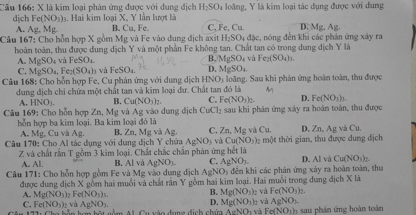 Cầu 166: X là kim loại phản ứng được với dung dịch H_2SO_4 loãng, Y là kim loại tác dụng được với dung
dịch Fe(NO_3)_3. Hai kim loại X, Y lần lượt là
A. Ag, Mg. B. Cu, Fe. C. Fe, Cu. D.)Mg, Ag.
Câu 167: Cho hỗn hợp X gồm Mg và Fe vào dung dịch axit H_2SO_4 đặc, nóng đến khi các phản ứng xảy ra
hoàn toàn, thu được dung dịch Y và một phần Fe không tan. Chất tan có trong dung dịch Y là
B.
A. MgSO_4 và FeSO_4. MgSO_4 và Fe_2(SO_4)_3.
C. MgSO_4,Fe_2(SO_4) 3 và FeSO_4. D. MgSO_4.
Câu 168: Cho hỗn hợp Fe, Cu phản ứng với dung dịch HNO_3 loãng. Sau khi phản ứng hoàn toàn, thu được
dung dịch chỉ chứa một chất tan và kim loại dư. Chất tan đó là
C.
A. HNO_3. B. Cu(NO_3)_2. Fe(NO_3)_2.
D. Fe(NO_3)_3.
Câu 169: Cho hỗn hợp Zn, Mg và Ag vào dung dịch CuCl_2 sau khi phản ứng xảy ra hoàn toàn, thu được
hỗn hợp ba kim loại. Ba kim loại đó là
A. Mg, Cu và Ag. B. Zn, Mg và Ag. C. Zn, Mg và Cu. D. Zn, Ag và Cu.
Câu 170: Cho Al tác dụng với dung dịch Y chứa AgNO_3 và Cu(NO_3)_2 một thời gian, thu được dung dịch
Z và chất rắn T gồm 3 kim loại. Chất chắc chắn phản ứng hết là
2
A. Al. B. Al và AgNO_3. C. AgNO_3.
D. Al và Cu(NO_3)_2.
Câu 171: Cho hỗn hợp gồm Fe và Mg vào dung dịch AgNO_3 đến khi các phản ứng xảy ra hoàn toàn, thu
được dung dịch X gồm hai muối và chất rắn Y gồm hai kim loại. Hai muối trong dung dịch X là
A. Mg(NO_3) Fe(NO_3)_3.
B. Mg(NO_3) D và Fe(NO_3)_2.
D.
C. Fe(NO_3)_2 và AgNO_3. Mg(NO_3)_2 và AgNO_3.
*  172: Cho hỗn hơn bột gồm Al. Cu vào dụng dịch chứa AgNO_3 và Fe(NO_3) 03 sau phản ứng hoàn toàn