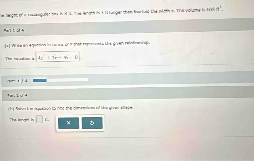 he height of a rectangular box is 8 ft. The length is 3 ft longer than fourfold the width x. The volume is 608ft^3. 
Part 1 of 4 
(a) Write an equation in terms of x that represents the given relationship. 
The equation is 4x^2+3x-76=0
Part: 1 / 4 
Part 2 of 4 
(b) Solve the equation to find the dimensions of the given shape. 
The length is □ ft x