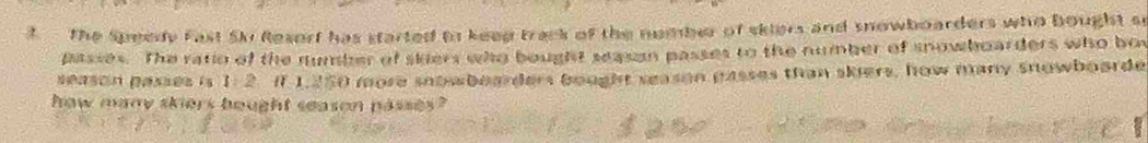 The Speedy Fast Siv Resorf has started to keed track of the nomber of skiers and snowboarders who bought so 
passes. The ratio of the number of skers who bought sasan passes to the number of snowboarders who bot 
season passes is 1: 2. if 1.250 more snowboarders bought season passes than skiers, how many snowboarde 
how many skiers bought season passes ?