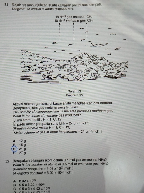 Rajah 13 menunjukkan suatu kawasan pelupusan sampah.
Diagram 13 shows a waste disposal site.
Aktiviti mikroorganisma di kawasan itu menghasilkan gas metana.
Berapakah jisim gas metana yang terhasil?
The activity of microorganisms in the area produces methane gas.
What is the mass of methane gas produced?
[Jisim atom relatif : H=1; C; 12;
Isi padu molar gas pada suhu ! bilik=24dm^3 mol^(-1)]
[Relative atomic mass H=1;C=12;
Molar volume of gas at room temperature =24dm^3mol^(-1)]
A 12 g
B16 g
C  21 g
D 27 g
32 Berapakah bilangan atom dalam 0.5 mol gas ammonia, NH₃?
What is the number of atoms in 0.5 mol of ammonia gas, NH₃?
[Pemalar Avogadro =6.02* 10^(23)mol^(-1)]
[Avogadro constant =6.02* 10^(23)mol^(-1)]
A 6.02* 10^(23)
B 0.5* 6.02* 10^(23)
C 0.5* 3* 6.02* 10^(23)
n 0.6* 4* 6.02* 10^(23)