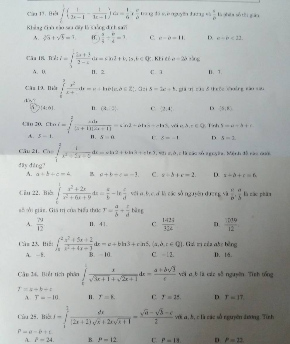 Biết ∈tlimits _0^(1(frac 1)2x+1- 1/3x+1 )dx= 1/6 | n  a/b  trong đó a,b nguyên dương và  a/b  là phân số tối giān.
Khẳng định nào sau đây là khẳng định sai?
A. sqrt[3](a)+sqrt(b)=7. B.  a/9 + b/4 =7. C. a-b=11. D. a+b<22.
Câu 18. Biết I=∈tlimits _0^(1frac 2x+3)2-xdx=aln 2+b,(a,b∈ Q) ). Khi đó a+2b bǎng
A. 0. B. 2. C. 3. D. 7.
Câu 19, Biết ∈tlimits _0^(2frac x^2)x+1dx=a+ln b(a,b∈ Z). Gọi S=2a+b , giá trị của S thuộc khoảng nào sau
đây?
(4;6).
B. (8;10). C. (2;4). D. (6:8).
Câu 20. Cho I=∈tlimits _1^(2frac xdx)(x+1)(2x+1)=aln 2+bln 3+cln 5 , với a,b,c∈ Q. Tính S=a+b+c.
A. S=1. B. S=0. C. S=-1. D. S=2.
Câu 21. Cho ∈tlimits _1^(2frac 1)x^2+5x+6dx=aln 2+bln 3+cln 5 , với a,b,c là các số nguyên. Mệnh đễ nào dưới
đây đúng?
A. a+b+c=4. B. a+b+c=-3. C. a+b+c=2. D. a+b+c=6.
Câu 22. Biết ∈tlimits _0^(1frac x^2)+2xx^2+6x+9dx= a/b -ln  c/d  , với a,b,c,d là các số nguyên dương và  a/b , a/b  là các phân
số tối giản. Giá trị của biểu thức T= a/b + c/d  bǎng
A.  79/12 . B. 41. C.  1429/324 . D.  1039/12 
Câu 23. Biết ∈t _0^(2frac x^2)+5x+2x^2+4x+3dx=a+bln 3+cln 5,(a,b,c∈ Q).. Giá trị của abc bằng
A. -8. B. -10. C. -12. D. 16.
Câu 24. Biết tích phân ∈tlimits _0^(1frac x)sqrt(3x+1)+sqrt(2x+1)dx= (a+bsqrt(3))/c  với a,b là các số nguyên. Tính tổng
T=a+b+c
A. T=-10. B. T=8. C. T=25. D. T=17.
Câu 25. Biết I=∈tlimits _1^(2frac dx)(2x+2)sqrt(x)+2xsqrt(x+1)= (sqrt(a)-sqrt(b)-c)/2  với a, b, c là các số nguyên đương. Tính
P=a-b+c.
A. P=24. B. P=12. C. P=18. D. P=22.