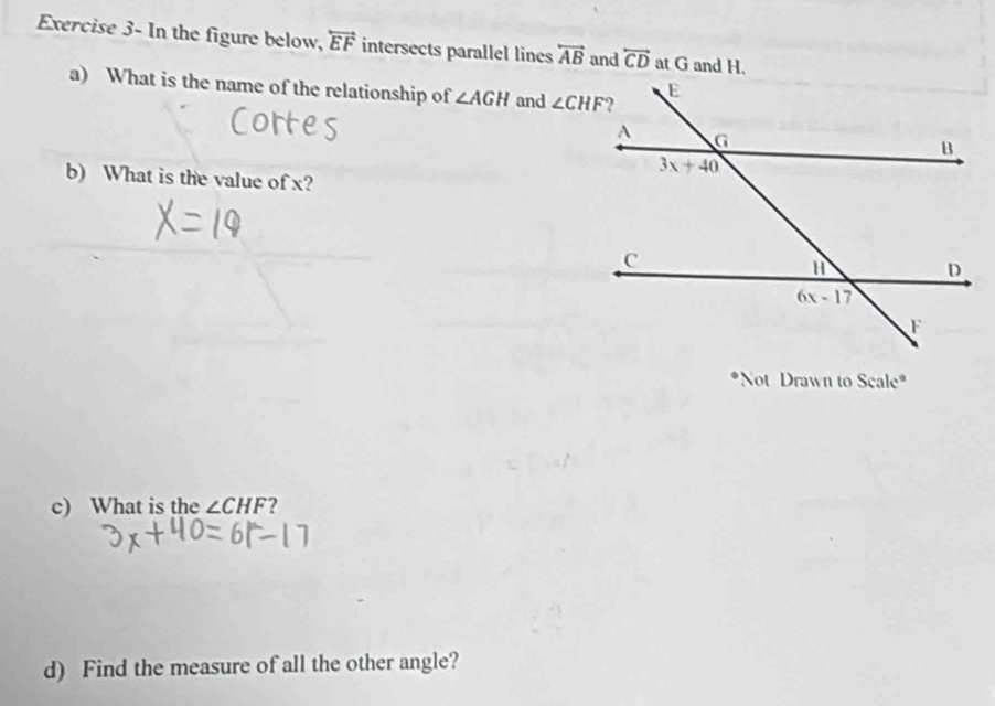 Exercise 3- In the figure below, overleftrightarrow EF intersects parallel lines overleftrightarrow AB and overleftrightarrow CD at G and H.
a) What is the name of the relationship of ∠ AGH and 
b) What is the value of x?
*Not Drawn to Scale*
c) What is the ∠ CHF ?
d) Find the measure of all the other angle?