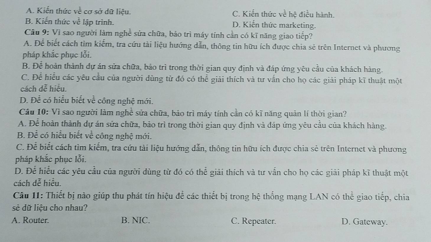 A. Kiến thức về cơ sở dữ liệu. C. Kiến thức về hệ điều hành.
B. Kiến thức về lập trình. D. Kiến thức marketing.
Cầu 9: Vì sao người làm nghề sửa chữa, bảo trì máy tính cần có kĩ năng giao tiếp?
A. Để biết cách tìm kiếm, tra cứu tài liệu hướng dẫn, thông tin hữu ích được chia sẻ trên Internet và phương
pháp khắc phục lỗi.
B. Để hoàn thành dự án sửa chữa, bảo trì trong thời gian quy định và đáp ứng yêu cầu của khách hàng.
C. Để hiểu các yêu cầu của người dùng từ đó có thể giải thích và tư vấn cho họ các giải pháp kĩ thuật một
cách dễ hiều.
D. Để có hiểu biết về công nghệ mới.
Cầu 10: Vì sao người làm nghề sửa chữa, bảo trì máy tính cần có kĩ năng quản lí thời gian?
A. Để hoàn thành dự án sửa chữa, bảo trì trong thời gian quy định và đáp ứng yêu cầu của khách hàng.
B. Để có hiểu biết về công nghệ mới.
C. Để biết cách tìm kiếm, tra cứu tài liệu hướng dẫn, thông tin hữu ích được chia sẻ trên Internet và phương
pháp khắc phục lỗi.
D. Để hiểu các yêu cầu của người dùng từ đó có thể giải thích và tư vấn cho họ các giải pháp kĩ thuật một
cách dễ hiều.
Câu 11: Thiết bị nào giúp thu phát tín hiệu để các thiết bị trong hệ thống mạng LAN có thể giao tiếp, chia
sẻ dữ liệu cho nhau?
A. Router. B. NIC. C. Repeater. D. Gateway.