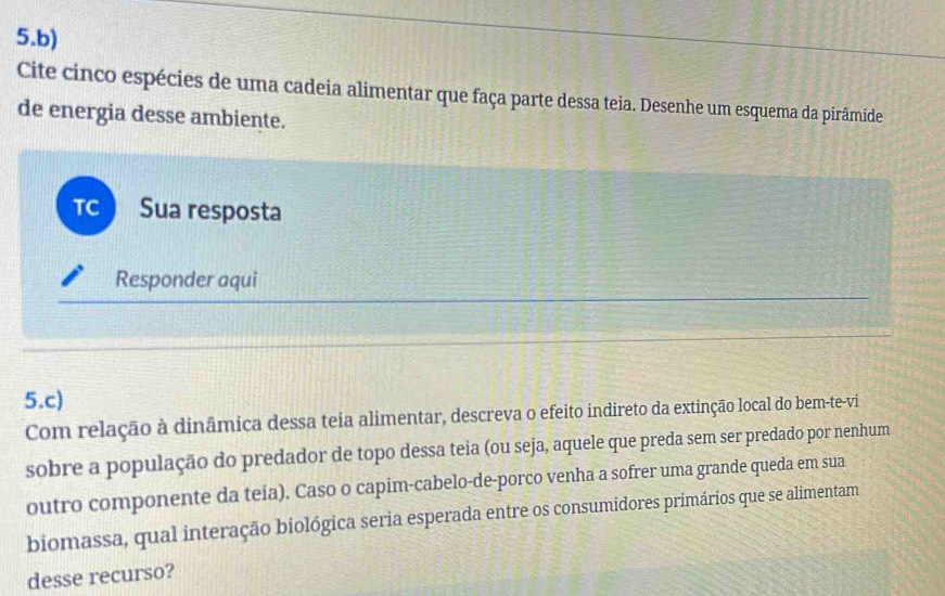 Cite cinco espécies de uma cadeia alimentar que faça parte dessa teia. Desenhe um esquema da pirâmide 
de energia desse ambiente. 
TC Sua resposta 
Responder aqui 
5.c) 
Com relação à dinâmica dessa teia alimentar, descreva o efeito indireto da extinção local do bem-te-vi 
sobre a população do predador de topo dessa teia (ou seja, aquele que preda sem ser predado por nenhum 
outro componente da teia). Caso o capim-cabelo-de-porco venha a sofrer uma grande queda em sua 
biomassa, qual interação biológica seria esperada entre os consumidores primários que se alimentam 
desse recurso?