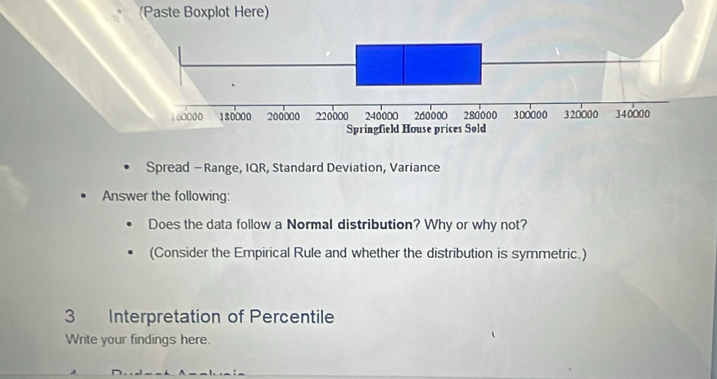 (Paste Boxplot Here) 
Spread — Range, IQR, Standard Deviation, Variance 
Answer the following: 
Does the data follow a Normal distribution? Why or why not? 
(Consider the Empirical Rule and whether the distribution is symmetric.) 
3 Interpretation of Percentile 
Write your findings here.