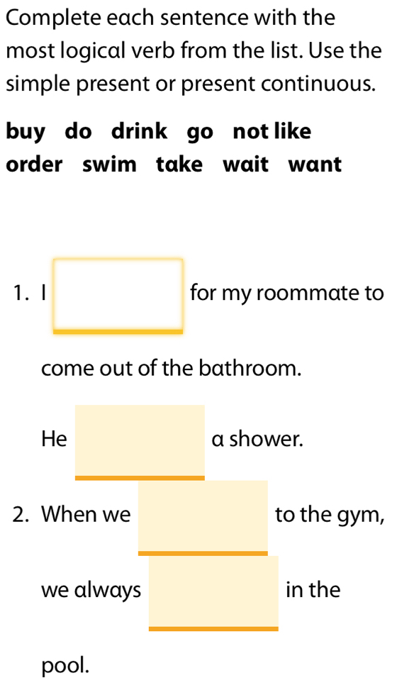 Complete each sentence with the 
most logical verb from the list. Use the 
simple present or present continuous. 
buy do drink go not like 
order swim take wait want 
1. I □ for my roommate to 
come out of the bathroom. 
□  
He a shower. 
□  
2. When we / □ to the gym, 
we always □ in the 
pool.