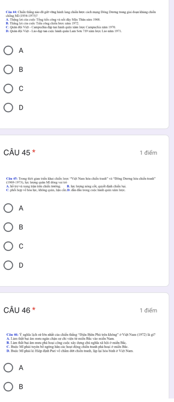 Chiến thắng nào đã giữ vững hành lang chiến lược cách mạng Đông Dương trong giai đoạn kháng chiến
chồng Mĩ (1954-1975)?
A. Thắng lợi của cuộc Tổng tiền công và nổi dây Mậu Thân năm 1968.
B. Thắng lợi của cuộc Tiền công chiến lược năm 1972.
C. Quân đội Việt - Campuchia đập tan hành quân xâm lược Campuchia năm 1970.
D. Quân đội Việt - Lào đạp tan cuộc hành quân Lam Sơn 719 xâm lược Lào năm 1971.
A
B
C
D
CÂU 45 * 1 điểm
Câu 45: Trong thời gian triển khai chiến lược “Việt Nam hóa chiến tranh” và “Đông Dương hóa chiến tranh”
(1969-1973), lực hượng quân Mĩ đóng vai trở
A. hỗ trợ và xung trận trên chiến trường. B. lực lượng nòng cốt, quyết định chiến bại.
C. phối hợp về hóa lực, không quân, hậu cần.D. dân đầu trong cuộc hành quân xâm lược.
A
B
C
D
CÂU 46 * 1 điểm
Câu 46: Ý nghĩa lịch sử lớn nhất của chiến thắng “Điện Biên Phủ trên không” ở Việt Nam (1972) là gì?
A. Làm thất bại âm mưu ngăn chặn sự chi viện từ miễn Bắc vào miền Nam
B. Làm thất bại âm mưu phá hoại công cuộc xây dựng chủ nghĩa xã hội ở miền Bắc.
C. Buộc Mĩ phải tuyên bổ ngừng hãn các hoạt động chiến tranh phá hoại ở miền Bắc.
D. Buộc Mĩ phải kí Hiệp định Pari về chẩm dứt chiến tranh, lập lại hòa bình ở Việt Nam.
A
B