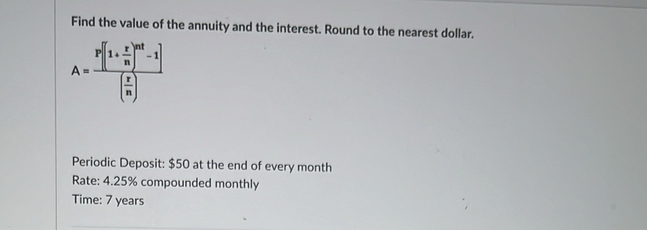 Find the value of the annuity and the interest. Round to the nearest dollar.
A=frac P[(1+ r/n )^nt-1]( r/n )
Periodic Deposit: $50 at the end of every month 
Rate: 4.25% compounded monthly 
Time: 7 years