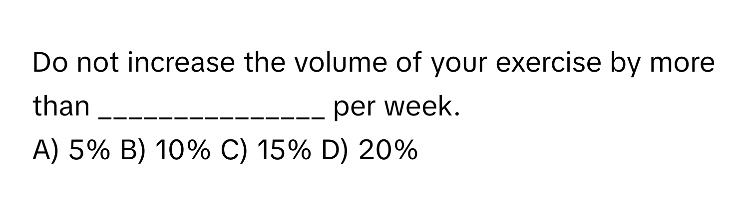 Do not increase the volume of your exercise by more than _______________ per week.

A) 5% B) 10% C) 15% D) 20%