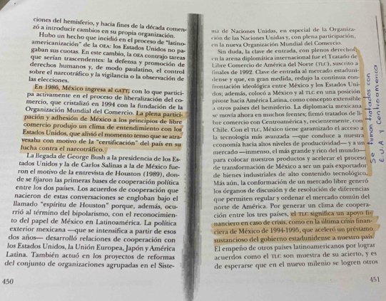 ciones del hemisferio, y hacia fines de la década comen
ma   e  acio es  U nidas , en especial de  la Organiz
zó a introducir cambios en su propia organización.
ción de las Naciones Unidas y, con plena participación.
Hubo un hecho que incidió en el proceso de "latino en la nueva Organización Mundial del Comercio.
americanización' de la OEA: los Estados Unidos no pa  Sin duda, la clave de entrada, con plenos derechos,
gaban sus cuotas. En este cambio, la OEA contrajo tareas  n la arena diplomática internacional fue el Tratado de
que serían trascendentes: la defensa y promoción de  Libre Comercio de América del Norte (TLC), suscrito a
derechos humanos y, de mo do paulatino, el  c  t  fnles de  1992 . C lav e de entrada al mercado estad
sobre el narcotráfico y la vigilancia o la observación de  d   e   que, en gran medida, redujo la continua co
las elecciones.
frontación ideológica entre México y los Estados Uni-
pa activamente en el proceso de liberalización del co- pivote hacia América Latina, como concepto extensible 。
En 1986, México ingresa al GATT, con lo que partici- dos; además, colocó a México y al TLC en una posición
mercio, que cristalizó en 1994 con la fundación de la a otros países del hemisferio. La diplomacia mexicana
Organización Mundial del Comercio. La plena partici-
pación y adhesión de México a los principios de libre se movía ahora en muchos frentes; firmó tratados de li
comercio produjo un clima de entendimiento con los  bre comercio con Centroamérica y, recientemente  c
Chile. Con el TLC, México tiene garantizado el acceso a
Estados Unidos, que alivió el momento tenso que se atra-  la tecnología más avanzada —que conduce a nuestra
vesaba con motivo de la "certificación" del país en su economía hacia alsos niveles de productividad— y a un
lucha contra el narcotráfico. mercado —inmenso, el más grande y rico del mundo  
tados Unidos y la de Carlos Salinas a la de México fue- para colocar nuestros productos y acelerar el proceso j
La llegada de George Bush a la presidencia de los Es-
ron el motivo de la entrevista de Houston (1989), don- de transformación de México a ser un país exportados
de se fijaron las primeras bases de cooperación política de bienes industriales de alto contenido tecnológico.
entre los dos países. Los acuerdos de cooperación que Más aún, la conformación de un mercado libre generó
nacieron de estas conversaciones se engloban bajo el los órganos de discusión y de resolución de diferencias
llamado "espíritu de Houston" porque, además, ocu- que permiten regular y ordenar el mercado común del
rrió al término del bipolarismo, con el reconocimien norte de América. Por generar un clima de coopera-
to del papel de México en Latinoamérica. La política ción entre los tres países, el TLC significa un apoyo fi
exterior mexicana —que se intensifica a partir de esos nanciero en caso de crisis, como en la última crisis finan-
dos años— desarrolló relaciones de cooperación con ciera de México de 1994-1995, que aceleró un préstamo
los Estados Unidos, la Unión Europea, Japón y América sustancioso del gobierno estadunidense a nuestro país
El empeño de otros países latinoamericanos por lograr
Latina. También actuó en los proyectos de reformas acuerdos como el TLC son muestra de su acierto, y es
del conjunto de organizaciones agrupadas en el Siste- de esperarse que en el nuevo milenio se logren otros
450 451