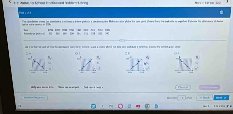 3- 5: MathXL for School: Practice and Problem- Solving No 7/ 11 1.50 pr Cate 
Part 1 of 3 
The table below shows the attendance in millions at theme parks in a certain country. Make a scatter plot of the data pairs. Draw a trend line and wite its equation. Estimate the attenrbance at theme 
parks in the country in 2005
Yeas 1990 1992 1994 1900 1998 2000 2002 2004 2006
Altendance (millions) 253 270 200 290 301 315 323 325 340
r e 
Let i be the year and let y be the attendance that year in millions. Make a scatter plot of the data paira and draw a frend line. Choose the correct graph below 
A (. C D 
, 360 250
re
26
d∞
158 “∞ 1008
Help me solve this View an example Get more help = Clear all 
Review Progre== Question 16 of 20 4 Oask Noxt 
Now () N 19 EXTD