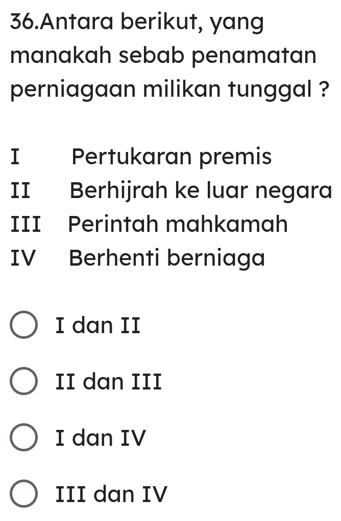 Antara berikut, yang
manakah sebab penamatan
perniagaan milikan tunggal ?
I Pertukaran premis
II Berhijrah ke luar negara
III Perintah mahkamah
IV Berhenti berniaga
I dan II
II dan III
I dan IV
III dan IV