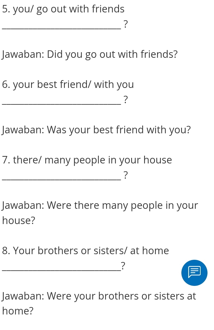 you/ go out with friends 
_? 
Jawaban: Did you go out with friends? 
6. your best friend/ with you 
_? 
Jawaban: Was your best friend with you? 
7. there/ many people in your house 
_? 
Jawaban: Were there many people in your 
house? 
8. Your brothers or sisters/ at home 
_? 
Jawaban: Were your brothers or sisters at 
home?