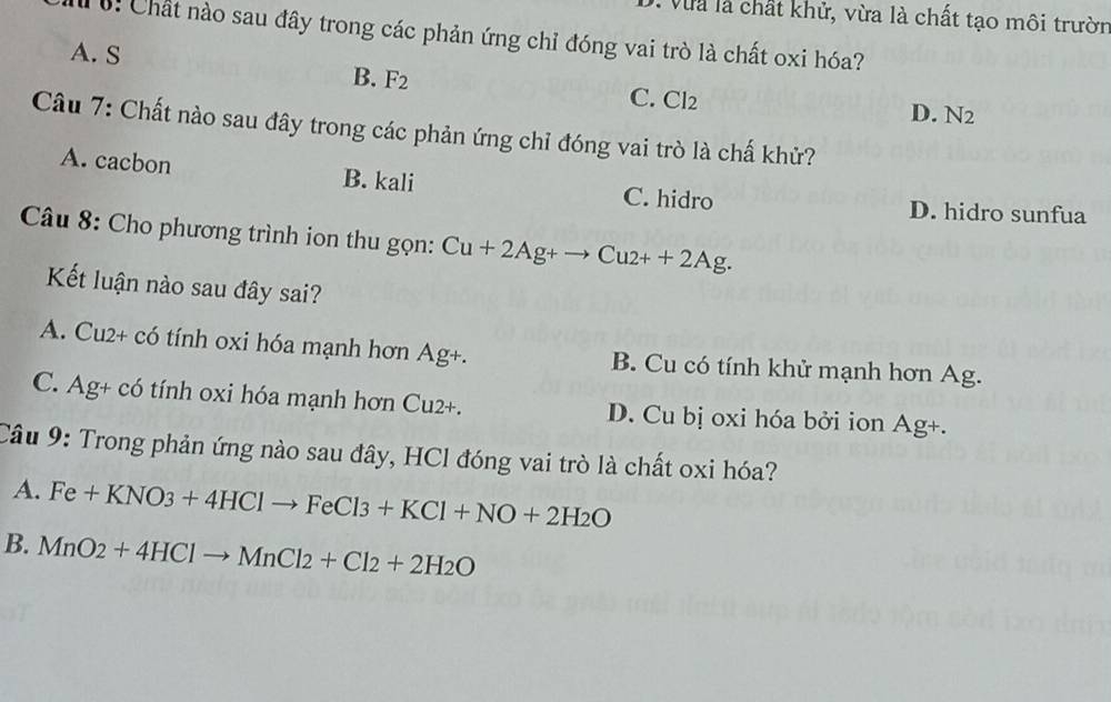 là chất khử, vừa là chất tạo môi trườn
: Chất nào sau đây trong các phản ứng chỉ đóng vai trò là chất oxi hóa?
A. S
B. F_2

C. Cl2 D. N2
Câu 7: Chất nào sau đây trong các phản ứng chỉ đóng vai trò là chấ khử?
A. cacbon B. kali
C. hidro D. hidro sunfua
Câu 8: Cho phương trình ion thu gọn: Cu+2Ag+to Cu2++2Ag. 
Kết luận nào sau đây sai?
A. Cu2+ có tính oxi hóa mạnh hơn Ag+. B. Cu có tính khử mạnh hơn Ag.
C. Ag+ có tính oxi hóa mạnh hơn Cu2+. D. Cu bị oxi hóa bởi ion Ag+.
Câu 9: Trong phản ứng nào sau đây, HCl đóng vai trò là chất oxi hóa?
A. Fe+KNO_3+4HClto FeCl3+KCl+NO+2H_2O
B. MnO_2+4HClto MnCl_2+Cl_2+2H_2O