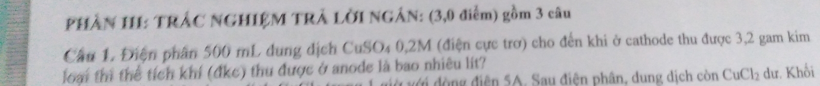 PHẢN HI: TRÁC NGHIỆM TRÁ LỜI NGÂN: (3,0 điểm) gồm 3 câu 
Cầu 1. Điện phần 500 mL dung dịch CuSO₄ 0,2M (điện cực trơ) cho đến khi ở cathode thu được 3,2 gam kim 
loại thì thể tích khí (đkc) thu được ở anode là bao nhiêu lít? 
đới đòng điện 5A. Sau điện phân, dung dịch còn CuCl_2 dư. Khối