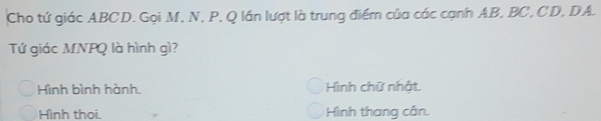 Cho tứ giác ABCD. Gọi M, N, P, Q lần lượt là trung điểm của các cạnh AB, BC, CD, DA.
Tứ giác MNPQ là hình gì?
Hình bình hành. Hình chữ nhật.
Hình thoi. Hình thang cân.